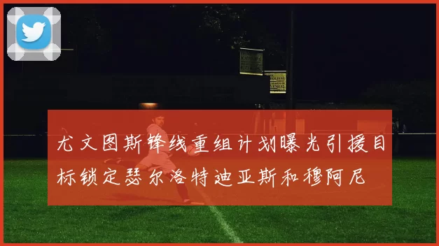 尤文图斯锋线重组计划曝光引援目标锁定瑟尔洛特迪亚斯和穆阿尼