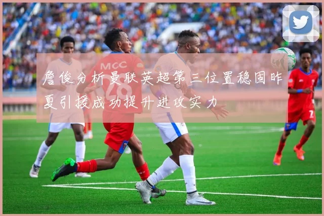 詹俊分析曼联英超第三位置稳固昨夏引援成功提升进攻实力