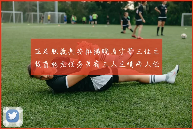 亚足联裁判安排揭晓马宁等三位主裁首轮无任务另有三人主哨两人任四官