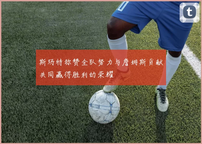 斯玛特称赞全队努力与詹姆斯贡献共同赢得胜利的荣耀