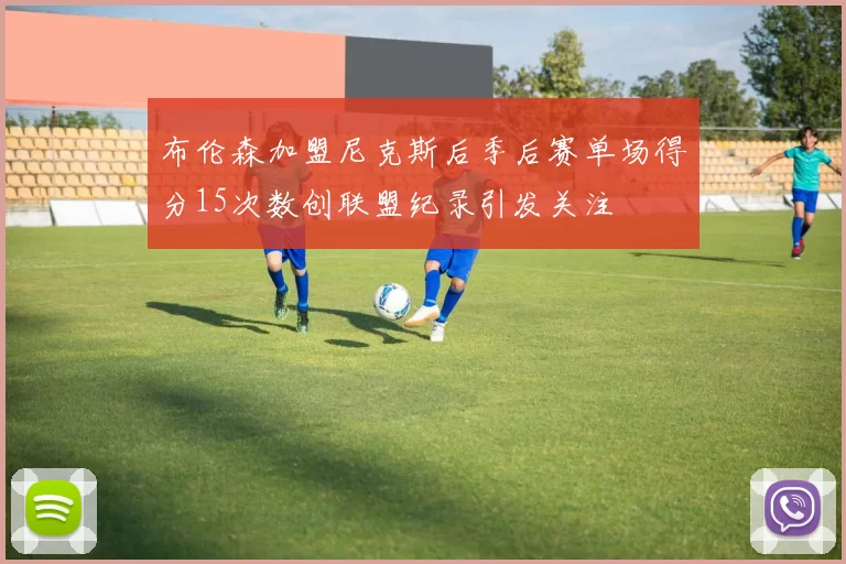 布伦森加盟尼克斯后季后赛单场得分15次数创联盟纪录引发关注