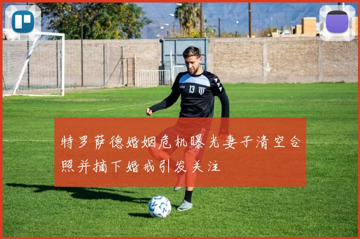特罗萨德婚姻危机曝光妻子清空合照并摘下婚戒引发关注