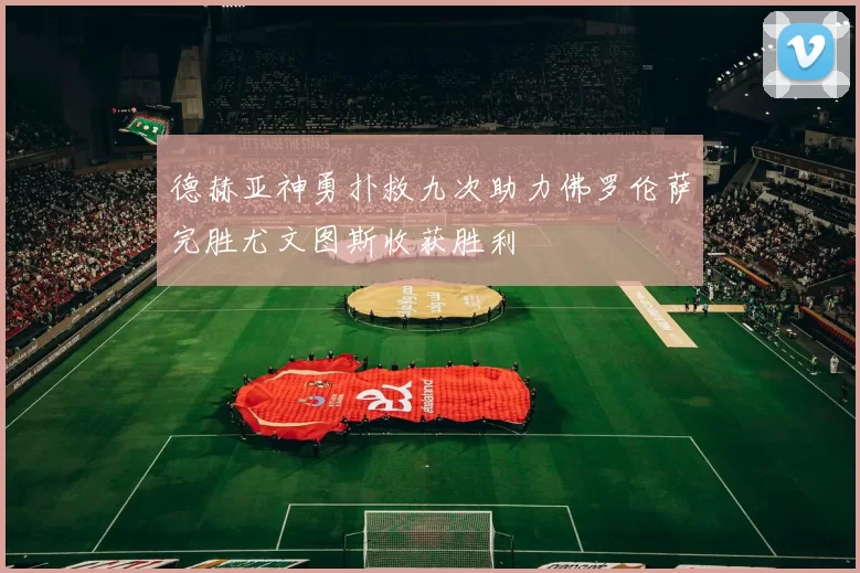 德赫亚神勇扑救九次助力佛罗伦萨完胜尤文图斯收获胜利