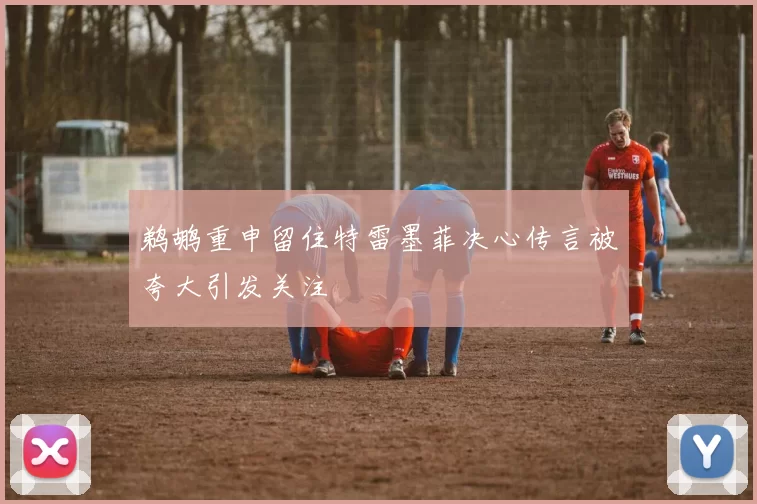 鹈鹕重申留住特雷墨菲决心传言被夸大引发关注