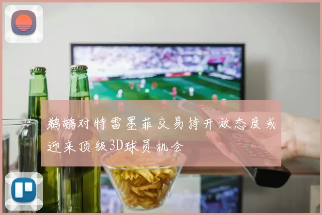 鹈鹕对特雷墨菲交易持开放态度或迎来顶级3D球员机会