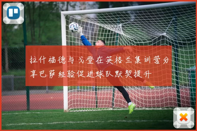 拉什福德与戈登在英格兰集训营分享巴萨经验促进球队默契提升