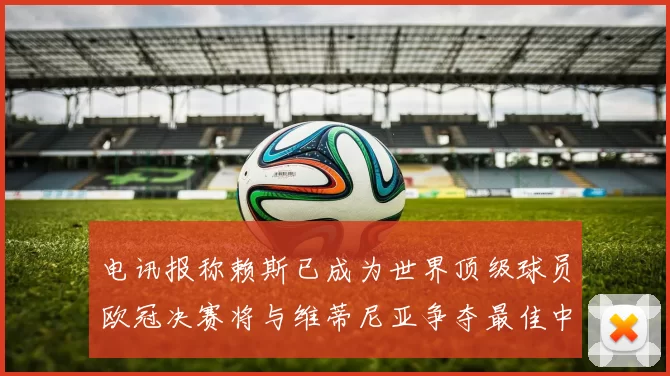 电讯报称赖斯已成为世界顶级球员欧冠决赛将与维蒂尼亚争夺最佳中场称号