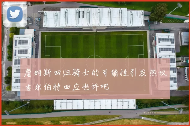 詹姆斯回归骑士的可能性引发热议吉尔伯特回应也许吧