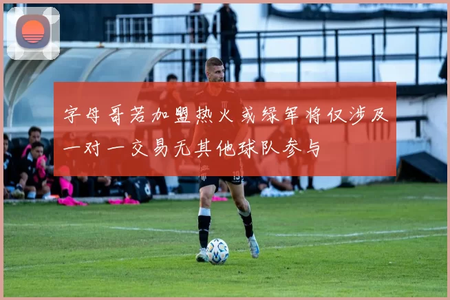 字母哥若加盟热火或绿军将仅涉及一对一交易无其他球队参与