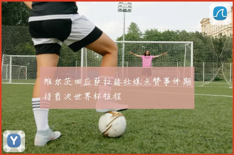 维尔茨回应萨拉赫社媒点赞事件期待首次世界杯征程
