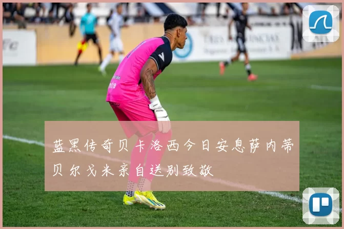 蓝黑传奇贝卡洛西今日安息萨内蒂贝尔戈米亲自送别致敬