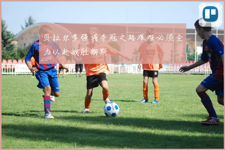 贝拉尔多强调夺冠之路艰难必须全力以赴战胜朗斯