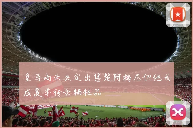 皇马尚未决定出售楚阿梅尼但他或成夏季转会牺牲品