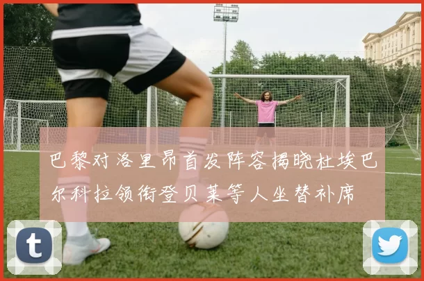 巴黎对洛里昂首发阵容揭晓杜埃巴尔科拉领衔登贝莱等人坐替补席