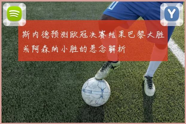 斯内德预测欧冠决赛结果巴黎大胜或阿森纳小胜的悬念解析