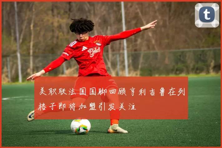 美职联法国国脚回顾亨利吉鲁在列格子即将加盟引发关注
