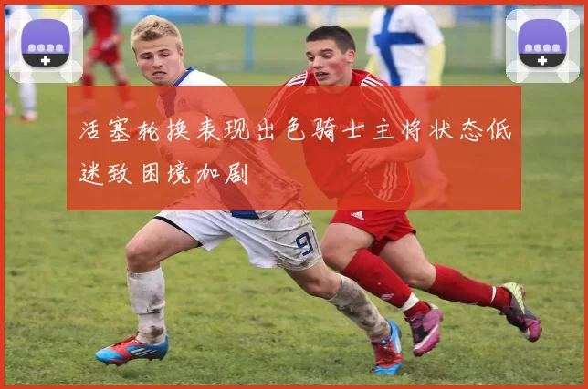 活塞轮换表现出色骑士主将状态低迷致困境加剧