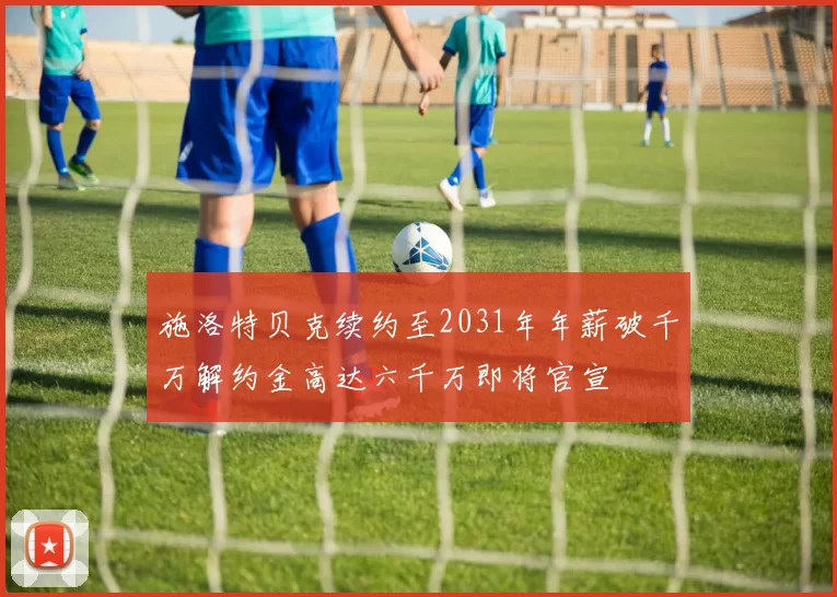 施洛特贝克续约至2031年年薪破千万解约金高达六千万即将官宣