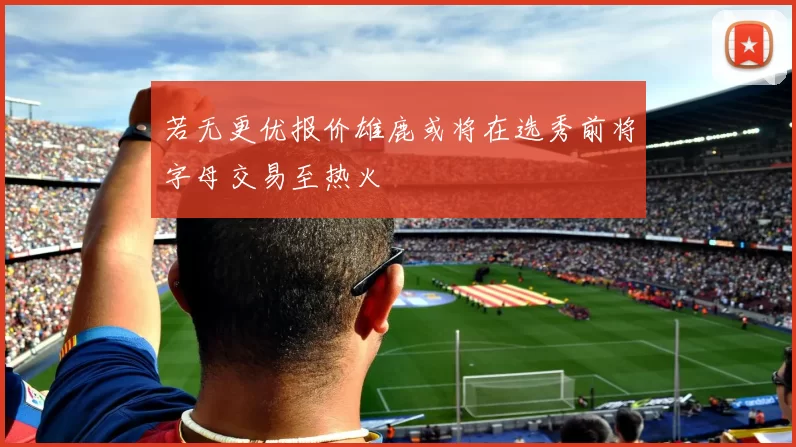 若无更优报价雄鹿或将在选秀前将字母交易至热火